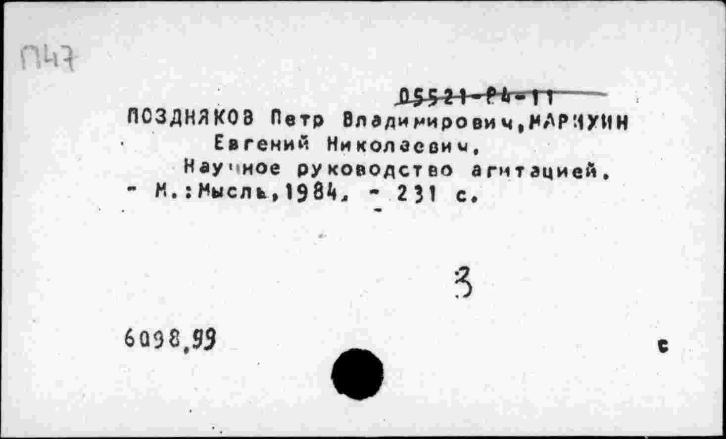 ﻿Л5-5~2-*~Нг-П---
ПОЗДНЯКОВ Петр Владимирович,НАРИУИН Евгений Николаевич,
Научное руководство агитацией,
- М.:Мысль,1984л - 231 с.
6098,93